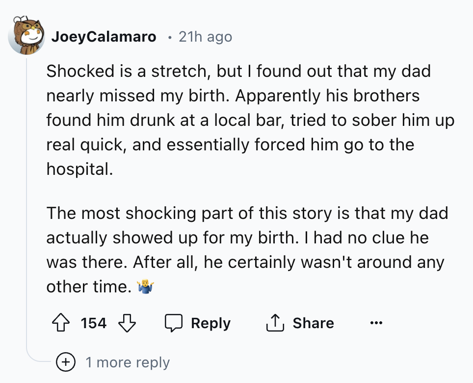 screenshot - JoeyCalamaro . 21h ago Shocked is a stretch, but I found out that my dad nearly missed my birth. Apparently his brothers found him drunk at a local bar, tried to sober him up real quick, and essentially forced him go to the hospital. The most